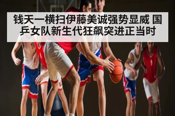 钱天一横扫伊藤美诚强势显威 国乒女队新生代狂飙突进正当时